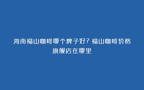 海南福山咖啡哪个牌子好?（福山咖啡价格旗舰店在哪里）