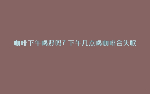 咖啡下午喝好吗?（下午几点喝咖啡会失眠）