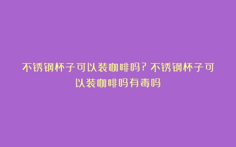 不锈钢杯子可以装咖啡吗?（不锈钢杯子可以装咖啡吗有毒吗）