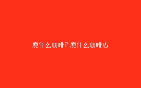 鹿什么咖啡?（鹿什么咖啡店）