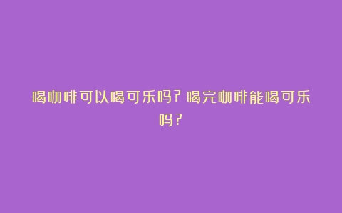 喝咖啡可以喝可乐吗?（喝完咖啡能喝可乐吗?）