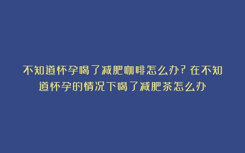 不知道怀孕喝了减肥咖啡怎么办?（在不知道怀孕的情况下喝了减肥茶怎么办）