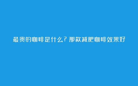 最贵的咖啡是什么?（那款减肥咖啡效果好）