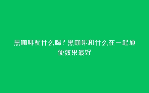 黑咖啡配什么喝?（黑咖啡和什么在一起通便效果最好）