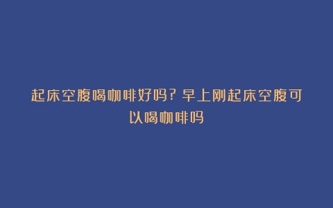 起床空腹喝咖啡好吗?（早上刚起床空腹可以喝咖啡吗）