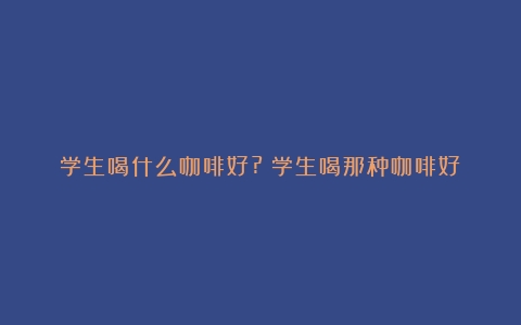 学生喝什么咖啡好?（学生喝那种咖啡好）