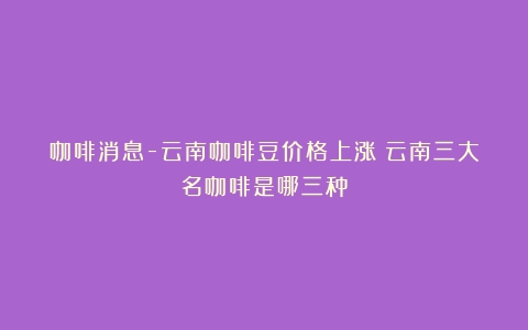 咖啡消息-云南咖啡豆价格上涨（云南三大名咖啡是哪三种）