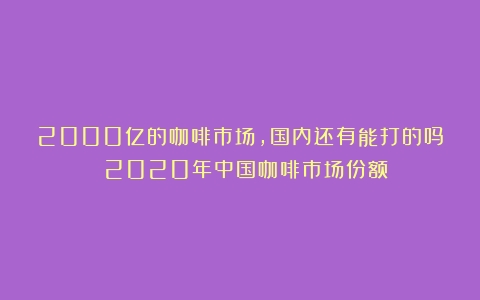 2000亿的咖啡市场，国内还有能打的吗？（2020年中国咖啡市场份额）