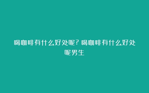 喝咖啡有什么好处呢?（喝咖啡有什么好处呢男生）