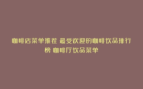 咖啡店菜单推荐：最受欢迎的咖啡饮品排行榜（咖啡厅饮品菜单）