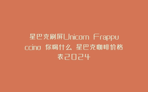 星巴克刷屏Unicorn Frappuccino 你喝什么？（星巴克咖啡价格表2024）