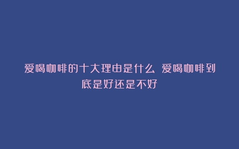 爱喝咖啡的十大理由是什么？（爱喝咖啡到底是好还是不好）