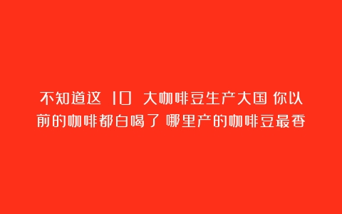 不知道这 10 大咖啡豆生产大国？你以前的咖啡都白喝了（哪里产的咖啡豆最香）