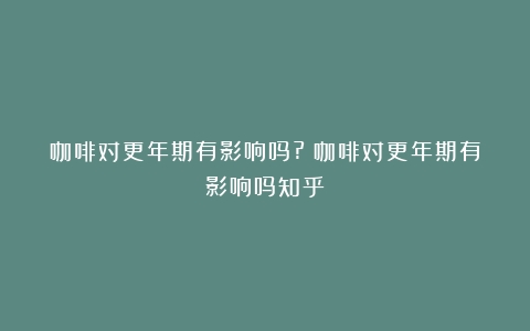 咖啡对更年期有影响吗?（咖啡对更年期有影响吗知乎）