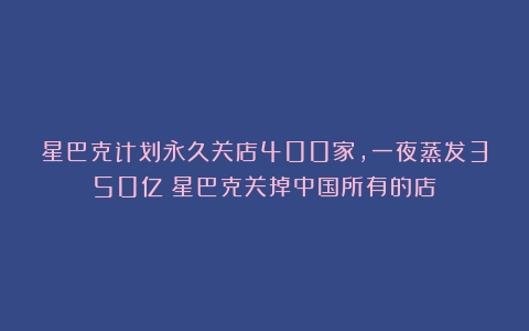 星巴克计划永久关店400家，一夜蒸发350亿（星巴克关掉中国所有的店）