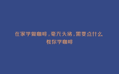 在家学做咖啡，毫无头绪，需要点什么？（教你学咖啡）