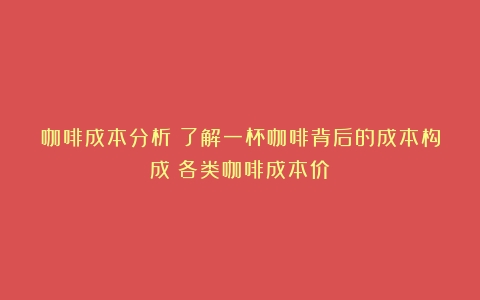 咖啡成本分析：了解一杯咖啡背后的成本构成（各类咖啡成本价）