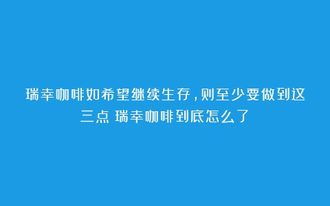 瑞幸咖啡如希望继续生存，则至少要做到这三点（瑞幸咖啡到底怎么了）