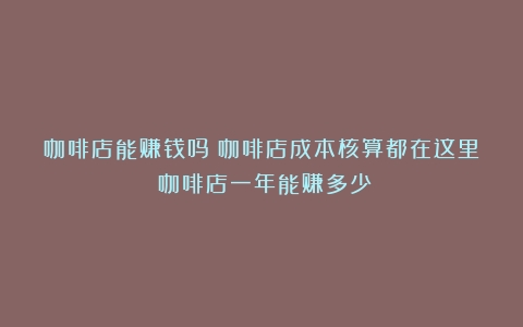 咖啡店能赚钱吗？咖啡店成本核算都在这里（咖啡店一年能赚多少）