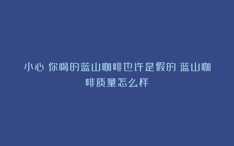 小心！你喝的蓝山咖啡也许是假的（蓝山咖啡质量怎么样）