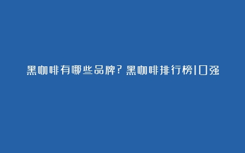 黑咖啡有哪些品牌?（黑咖啡排行榜10强）