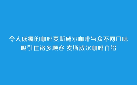 令人成瘾的咖啡麦斯威尔咖啡与众不同口味吸引住诸多顾客（麦斯威尔咖啡介绍）