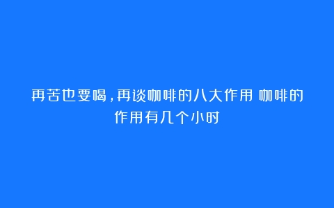 再苦也要喝，再谈咖啡的八大作用（咖啡的作用有几个小时）