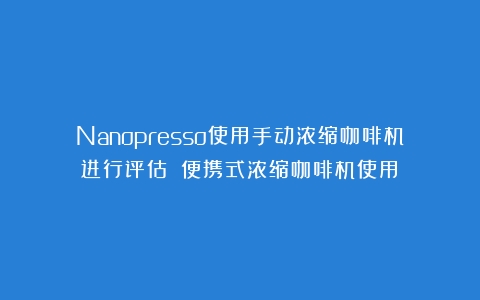 Nanopresso使用手动浓缩咖啡机进行评估！（便携式浓缩咖啡机使用）