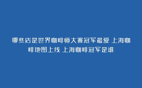 哪些店是世界咖啡师大赛冠军最爱？上海咖啡地图上线（上海咖啡冠军是谁）