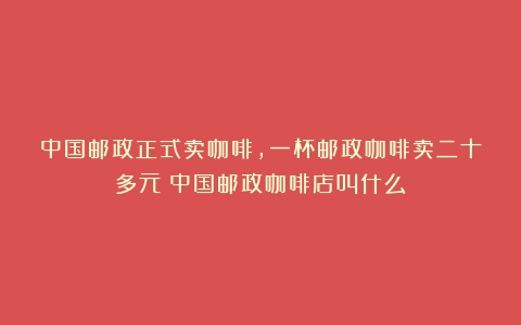 中国邮政正式卖咖啡，一杯邮政咖啡卖二十多元（中国邮政咖啡店叫什么）