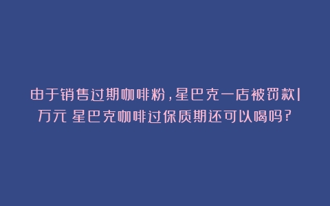 由于销售过期咖啡粉，星巴克一店被罚款1万元（星巴克咖啡过保质期还可以喝吗?）