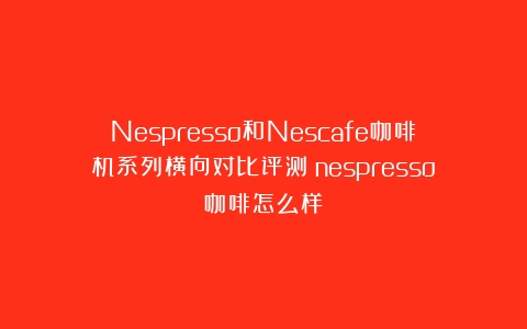 Nespresso和Nescafe咖啡机系列横向对比评测（nespresso咖啡怎么样）