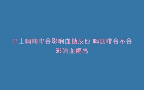 早上喝咖啡会影响血糖反应（喝咖啡会不会影响血糖高）