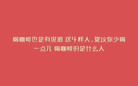 喝咖啡也是有说道？这4样人，提议你少喝一点儿（喝咖啡的是什么人）