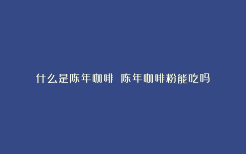 什么是陈年咖啡？（陈年咖啡粉能吃吗）