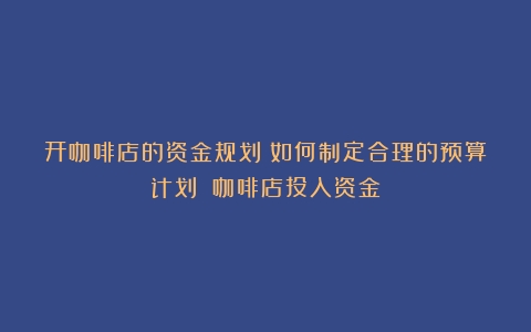 开咖啡店的资金规划：如何制定合理的预算计划？（咖啡店投入资金）