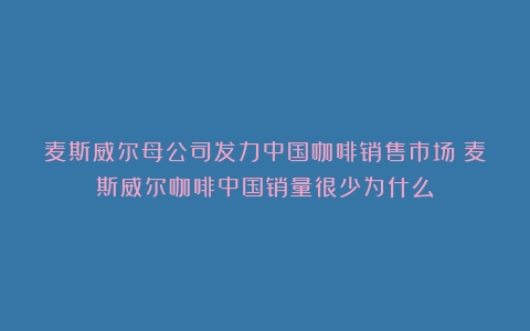 麦斯威尔母公司发力中国咖啡销售市场（麦斯威尔咖啡中国销量很少为什么）