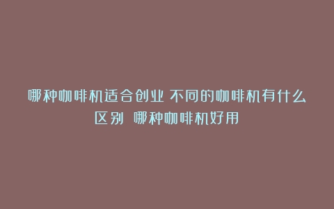 哪种咖啡机适合创业？不同的咖啡机有什么区别？（哪种咖啡机好用）