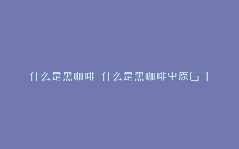 什么是黑咖啡？（什么是黑咖啡中原G7）