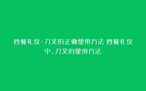 西餐礼仪-刀叉的正确使用方法（西餐礼仪中,刀叉的使用方法）