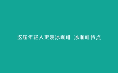 这届年轻人更爱冰咖啡？（冰咖啡特点）