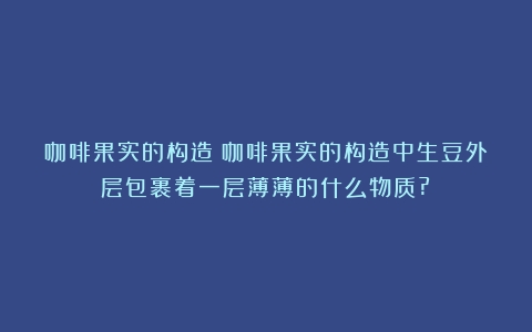 咖啡果实的构造（咖啡果实的构造中生豆外层包裹着一层薄薄的什么物质?）