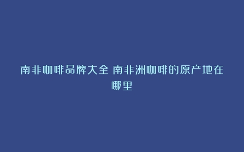 南非咖啡品牌大全（南非洲咖啡的原产地在哪里）