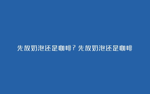 先放奶泡还是咖啡?（先放奶泡还是咖啡）