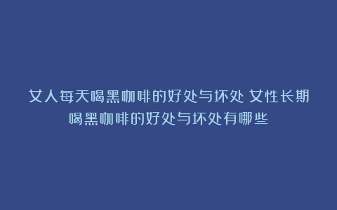 女人每天喝黑咖啡的好处与坏处（女性长期喝黑咖啡的好处与坏处有哪些）