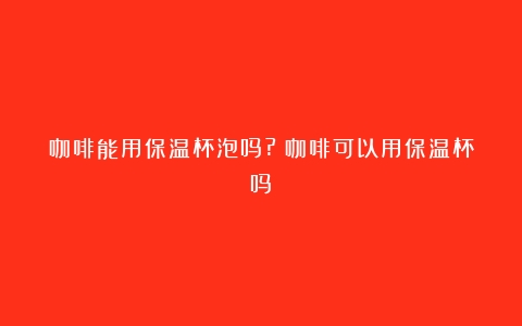 咖啡能用保温杯泡吗?（咖啡可以用保温杯吗）