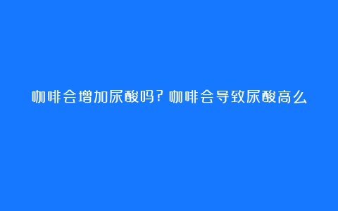 咖啡会增加尿酸吗?（咖啡会导致尿酸高么）