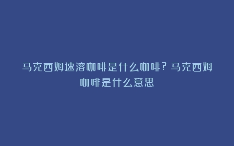 马克西姆速溶咖啡是什么咖啡?（马克西姆咖啡是什么意思）