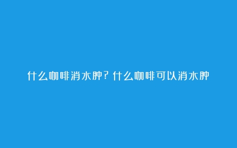 什么咖啡消水肿?（什么咖啡可以消水肿）