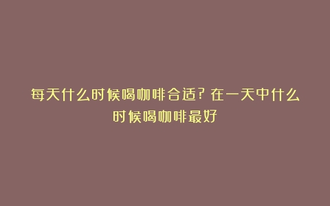 每天什么时候喝咖啡合适?（在一天中什么时候喝咖啡最好）